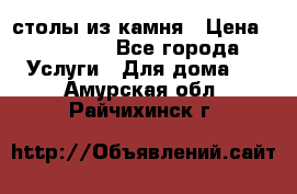 столы из камня › Цена ­ 55 000 - Все города Услуги » Для дома   . Амурская обл.,Райчихинск г.